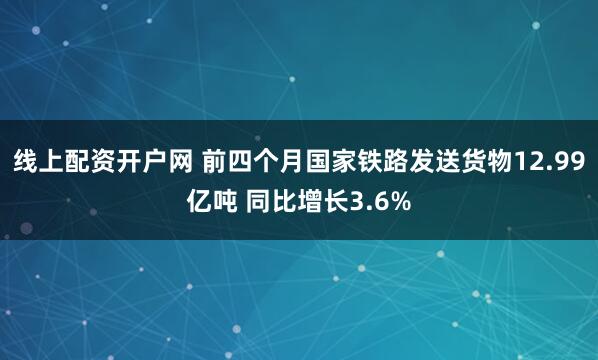 线上配资开户网 前四个月国家铁路发送货物12.99亿吨 同比增长3.6%