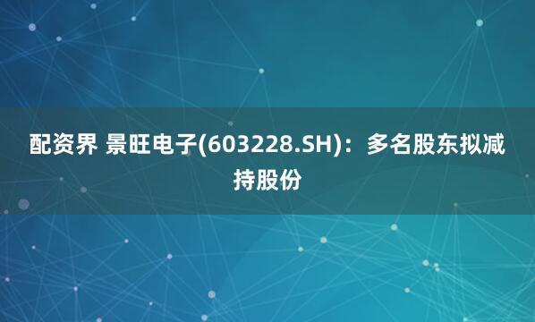 配资界 景旺电子(603228.SH)：多名股东拟减持股份