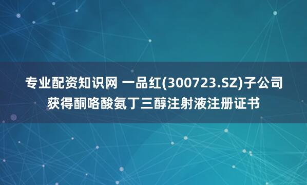 专业配资知识网 一品红(300723.SZ)子公司获得酮咯酸氨丁三醇注射液注册证书