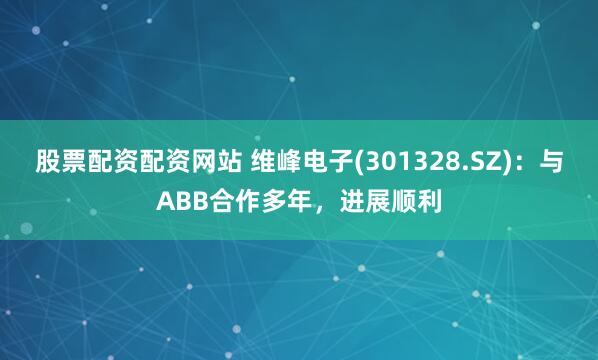 股票配资配资网站 维峰电子(301328.SZ)：与ABB合作多年，进展顺利