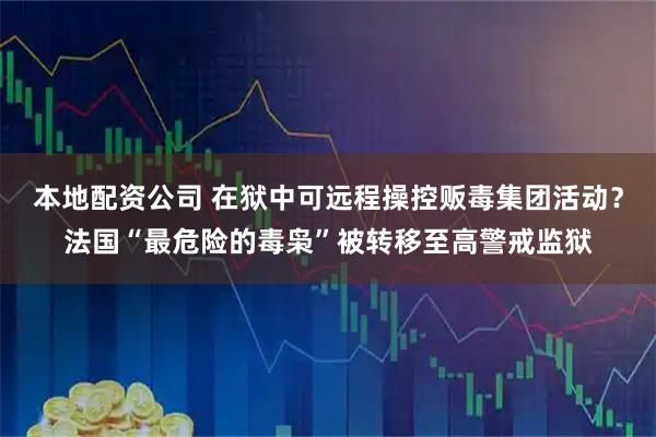 本地配资公司 在狱中可远程操控贩毒集团活动？法国“最危险的毒枭”被转移至高警戒监狱