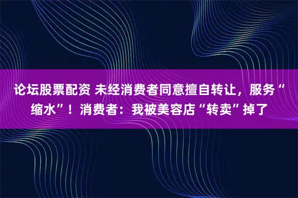 论坛股票配资 未经消费者同意擅自转让，服务“缩水”！消费者：我被美容店“转卖”掉了