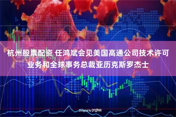 杭州股票配资 任鸿斌会见美国高通公司技术许可业务和全球事务总裁亚历克斯罗杰士