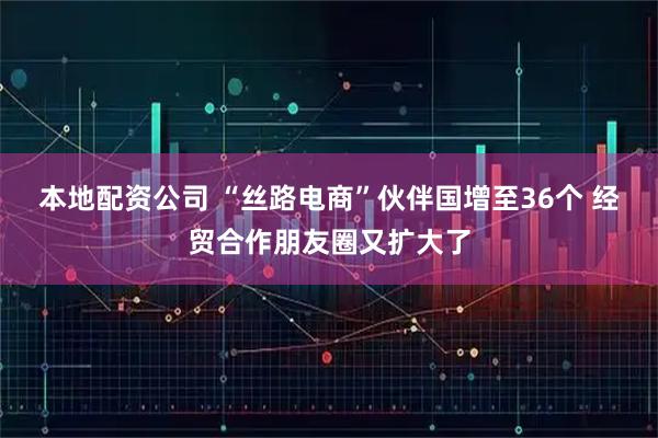 本地配资公司 “丝路电商”伙伴国增至36个 经贸合作朋友圈又扩大了