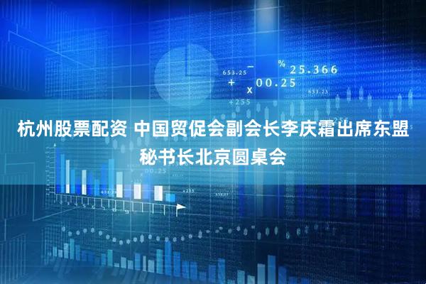 杭州股票配资 中国贸促会副会长李庆霜出席东盟秘书长北京圆桌会