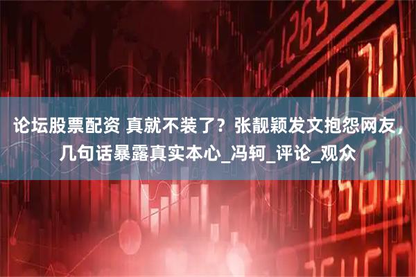 论坛股票配资 真就不装了？张靓颖发文抱怨网友，几句话暴露真实本心_冯轲_评论_观众