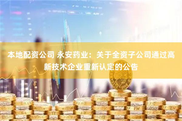 本地配资公司 永安药业：关于全资子公司通过高新技术企业重新认定的公告
