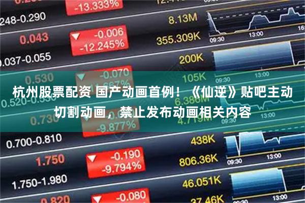 杭州股票配资 国产动画首例！《仙逆》贴吧主动切割动画，禁止发布动画相关内容