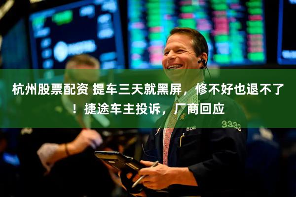 杭州股票配资 提车三天就黑屏，修不好也退不了！捷途车主投诉，厂商回应