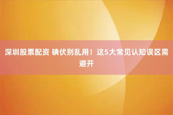 深圳股票配资 碘伏别乱用！这5大常见认知误区需避开