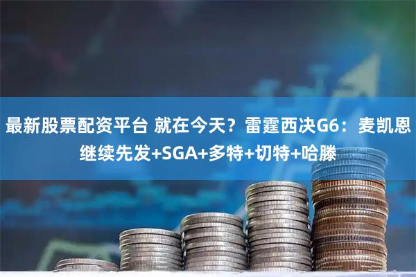 最新股票配资平台 就在今天？雷霆西决G6：麦凯恩继续先发+SGA+多特+切特+哈滕