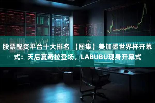 股票配资平台十大排名 【图集】美加墨世界杯开幕式：天后夏奇拉登场，LABUBU现身开幕式