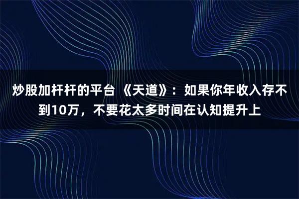 炒股加杆杆的平台 《天道》:如果你年收入存不到10万,不要花太多时间在认知提升上