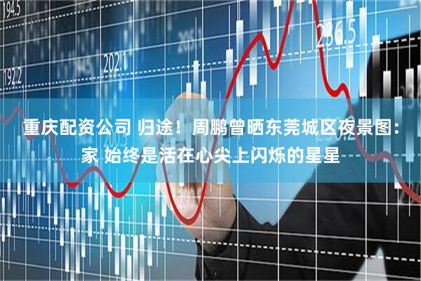 重庆配资公司 归途！周鹏曾晒东莞城区夜景图：家 始终是活在心尖上闪烁的星星